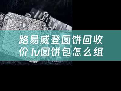 路易威登圆饼回收价 lv圆饼包怎么组装？