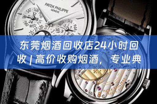 东莞烟酒回收店24小时回收 | 高价收购烟酒，专业典当回收服务