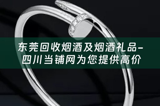 东莞回收烟酒及烟酒礼品- 四川当铺网为您提供高价回收及丰富选择