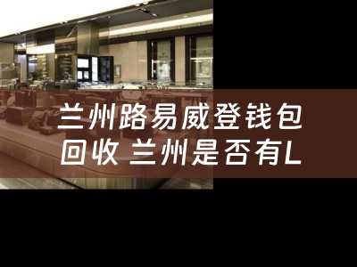 兰州路易威登钱包回收 兰州是否有LV的专卖电？