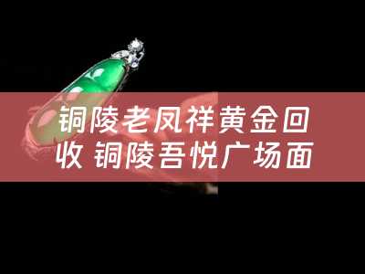 铜陵老凤祥黄金回收 铜陵吾悦广场面积？