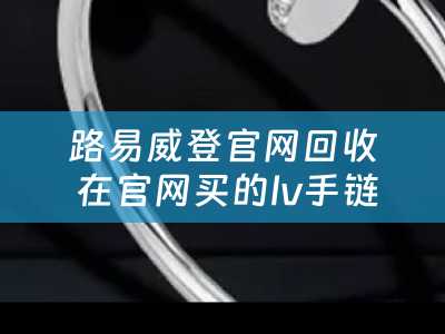 路易威登官网回收 在官网买的lv手链怎么回收？
