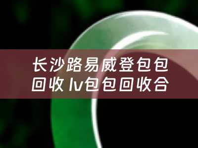 长沙路易威登包包回收 lv包包回收合适还是寄卖合适？