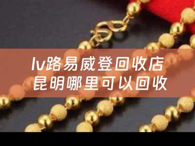 lv路易威登回收店 昆明哪里可以回收闲置的LV包？