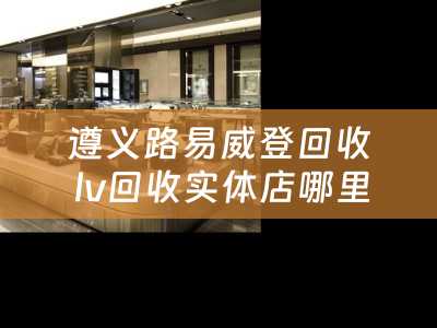 遵义路易威登回收 lv回收实体店哪里有？