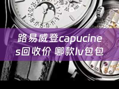 路易威登capucines回收价 哪款lv包包最好看？