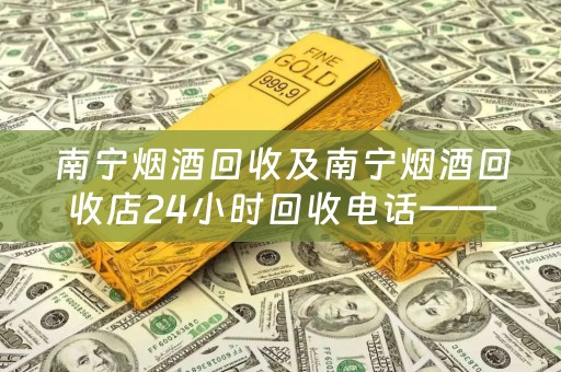 南宁烟酒回收及南宁烟酒回收店24小时回收电话——四川当铺网为您提供专业、便捷的烟酒回收服务