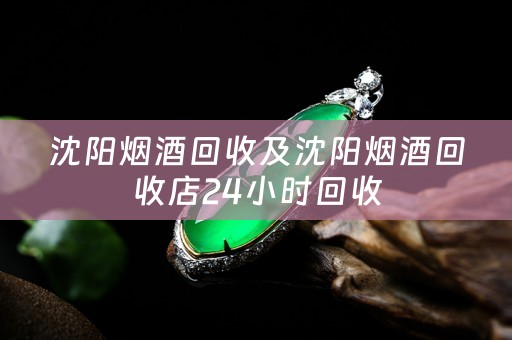 沈阳烟酒回收及沈阳烟酒回收店24小时回收