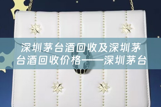 深圳茅台酒回收及深圳茅台酒回收价格——深圳茅台酒回收市场的分析和参考价位