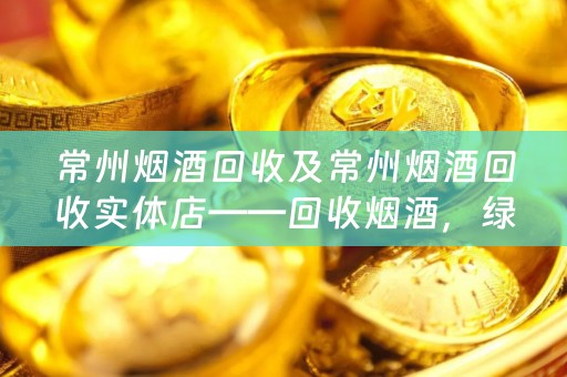 常州烟酒回收及常州烟酒回收实体店——回收烟酒，绿色环保，高效便捷的选择