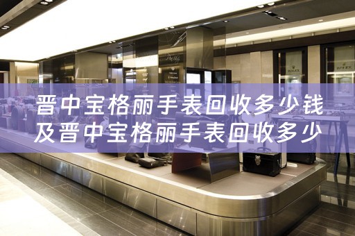 晋中宝格丽手表回收多少钱及晋中宝格丽手表回收多少钱一个