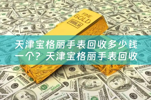 天津宝格丽手表回收多少钱一个？天津宝格丽手表回收价格参考及典当回收小知识