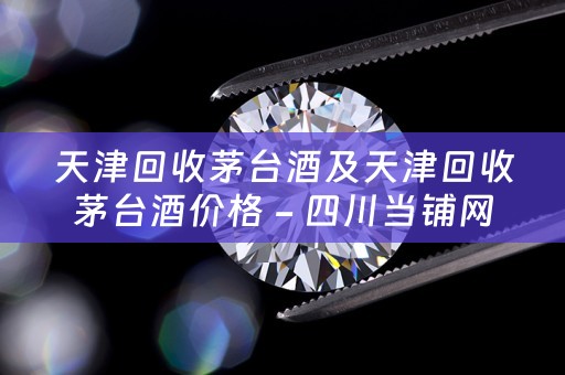 天津回收茅台酒及天津回收茅台酒价格 - 四川当铺网的业务描述