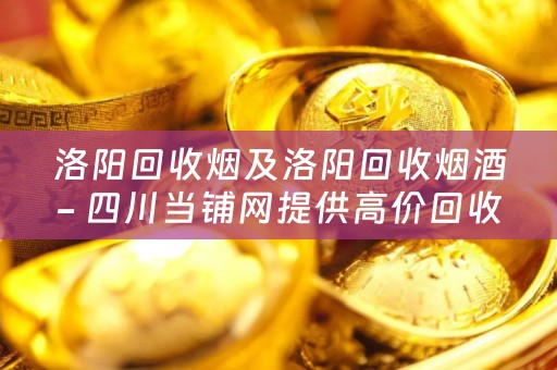 洛阳回收烟及洛阳回收烟酒- 四川当铺网提供高价回收服务