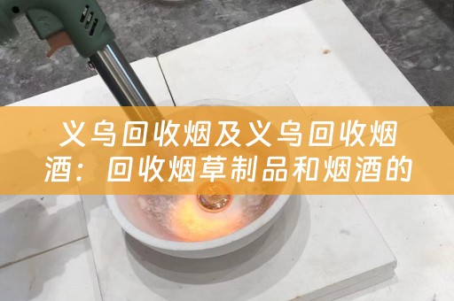 义乌回收烟及义乌回收烟酒：回收烟草制品和烟酒的渠道及价格评估