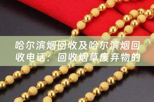 哈尔滨烟回收及哈尔滨烟回收电话：回收烟草废弃物的专业服务