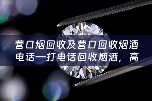 营口烟回收及营口回收烟酒电话—打电话回收烟酒，高价收购烟酒