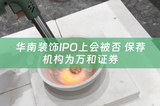 華南裝飾IPO上會被否 保薦機構為萬和證券