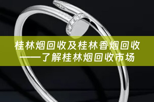 桂林烟回收及桂林香烟回收——了解桂林烟回收市场及回收价位