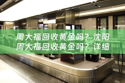 周大福回收黄金吗？沈阳周大福回收黄金吗？详细解析及参考价位