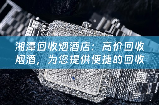 湘潭回收烟酒店：高价回收烟酒，为您提供便捷的回收服务