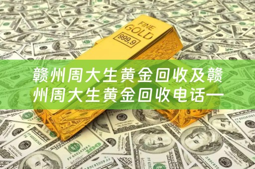 赣州周大生黄金回收及赣州周大生黄金回收电话——了解赣州周大生黄金回收的最佳选择