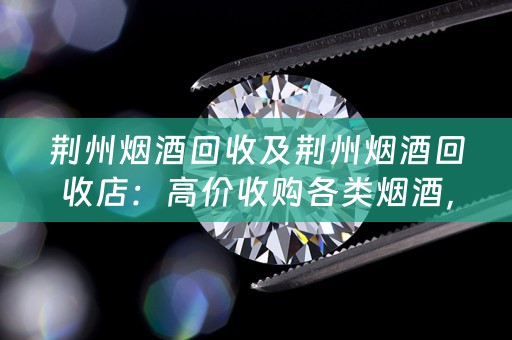 荆州烟酒回收及荆州烟酒回收店：高价收购各类烟酒，轻松变废为宝