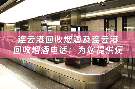 连云港回收烟酒及连云港回收烟酒电话：为您提供便捷的烟酒回收服务